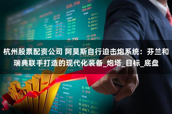 杭州股票配资公司 阿莫斯自行迫击炮系统：芬兰和瑞典联手打造的现代化装备_炮塔_目标_底盘