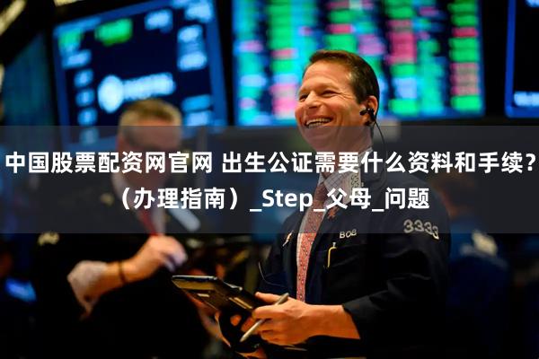 中国股票配资网官网 出生公证需要什么资料和手续？（办理指南）_Step_父母_问题