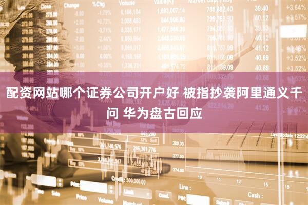 配资网站哪个证券公司开户好 被指抄袭阿里通义千问 华为盘古回应