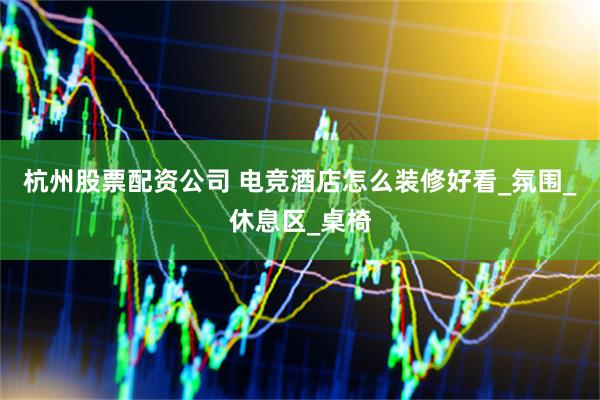 杭州股票配资公司 电竞酒店怎么装修好看_氛围_休息区_桌椅