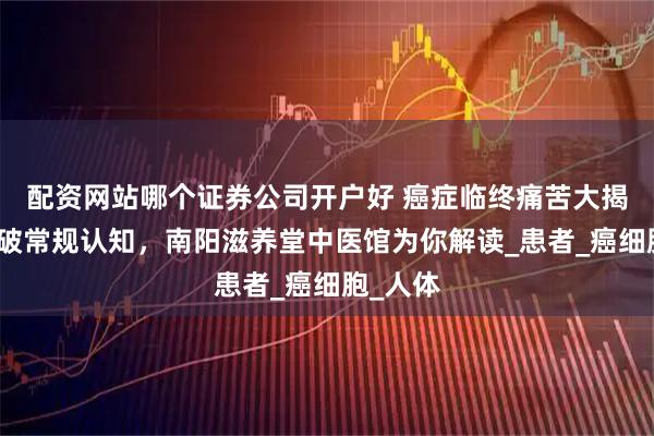配资网站哪个证券公司开户好 癌症临终痛苦大揭秘：打破常规认知，南阳滋养堂中医馆为你解读_患者_癌细胞_人体