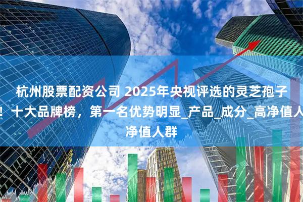 杭州股票配资公司 2025年央视评选的灵芝孢子粉！十大品牌榜，第一名优势明显_产品_成分_高净值人群