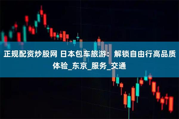 正规配资炒股网 日本包车旅游：解锁自由行高品质体验_东京_服务_交通