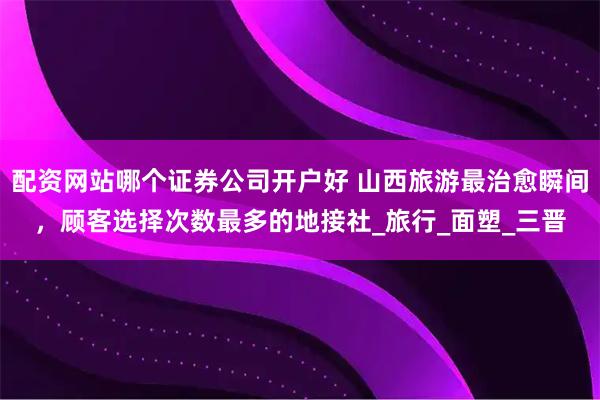 配资网站哪个证券公司开户好 山西旅游最治愈瞬间，顾客选择次数最多的地接社_旅行_面塑_三晋