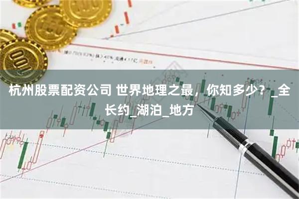 杭州股票配资公司 世界地理之最，你知多少？_全长约_湖泊_地方