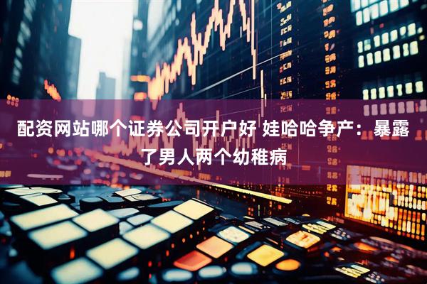 配资网站哪个证券公司开户好 娃哈哈争产：暴露了男人两个幼稚病