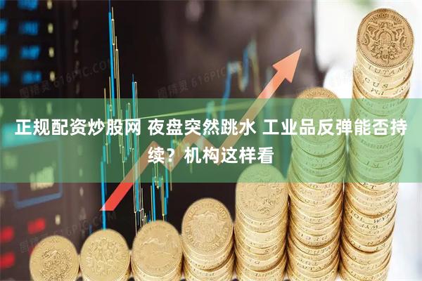 正规配资炒股网 夜盘突然跳水 工业品反弹能否持续？机构这样看