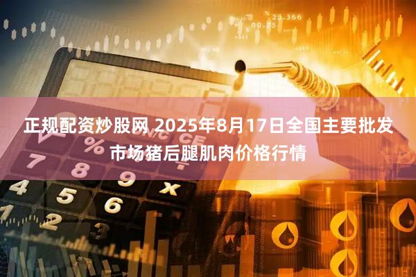 正规配资炒股网 2025年8月17日全国主要批发市场猪后腿肌肉价格行情