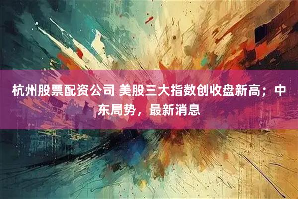 杭州股票配资公司 美股三大指数创收盘新高；中东局势，最新消息