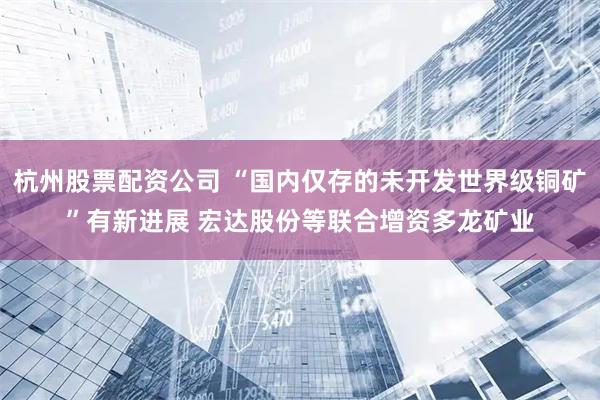 杭州股票配资公司 “国内仅存的未开发世界级铜矿”有新进展 宏达股份等联合增资多龙矿业