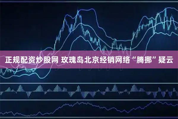 正规配资炒股网 玫瑰岛北京经销网络“腾挪”疑云