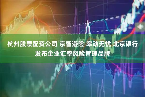 杭州股票配资公司 京智避险 率动无忧 北京银行发布企业汇率风险管理品牌