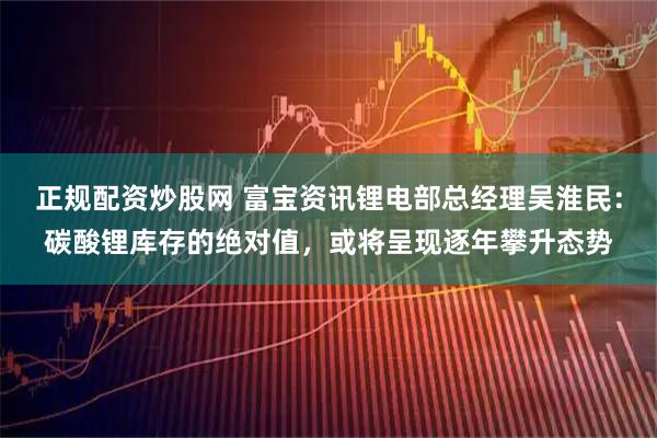 正规配资炒股网 富宝资讯锂电部总经理吴淮民：碳酸锂库存的绝对值，或将呈现逐年攀升态势
