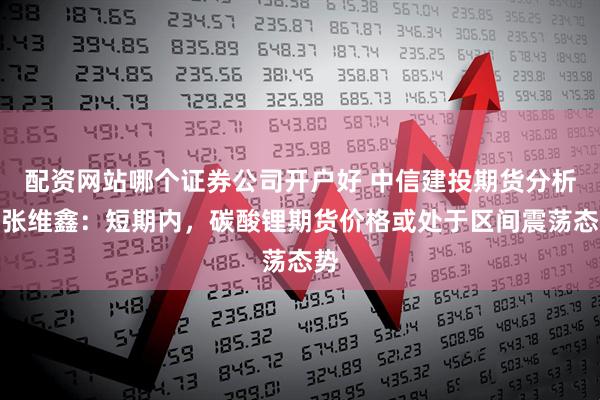 配资网站哪个证券公司开户好 中信建投期货分析师张维鑫：短期内，碳酸锂期货价格或处于区间震荡态势