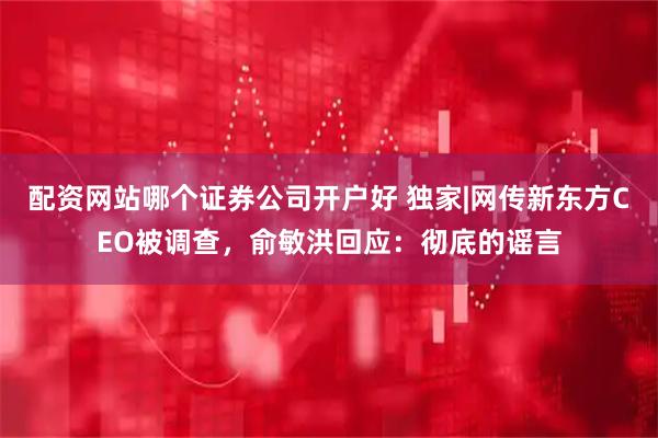 配资网站哪个证券公司开户好 独家|网传新东方CEO被调查，俞敏洪回应：彻底的谣言