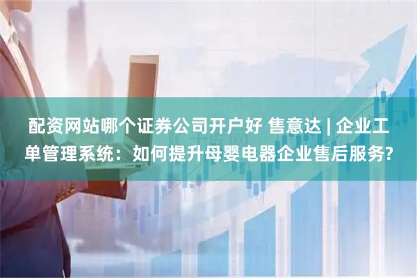 配资网站哪个证券公司开户好 售意达 | 企业工单管理系统：如何提升母婴电器企业售后服务?