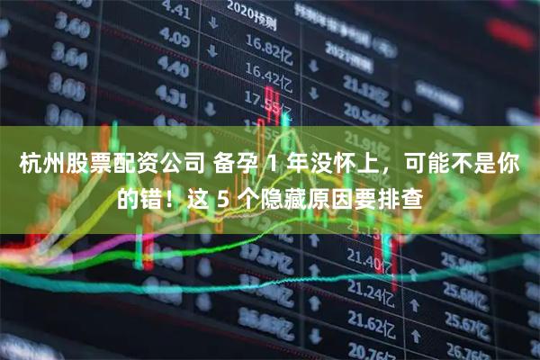 杭州股票配资公司 备孕 1 年没怀上，可能不是你的错！这 5 个隐藏原因要排查