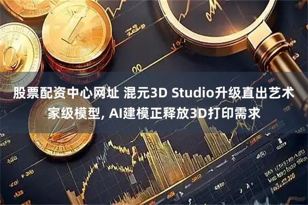 股票配资中心网址 混元3D Studio升级直出艺术家级模型, AI建模正释放3D打印需求
