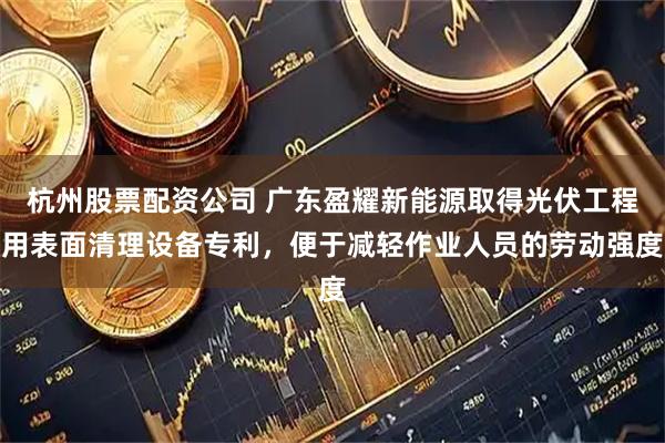 杭州股票配资公司 广东盈耀新能源取得光伏工程用表面清理设备专利,便于减轻作业人员的劳动强度