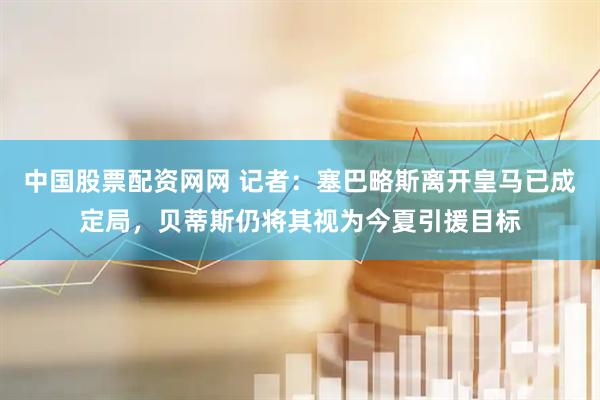 中国股票配资网网 记者：塞巴略斯离开皇马已成定局，贝蒂斯仍将其视为今夏引援目标