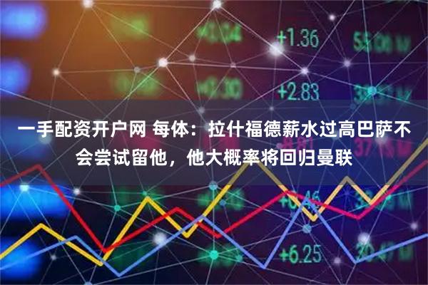 一手配资开户网 每体：拉什福德薪水过高巴萨不会尝试留他，他大概率将回归曼联