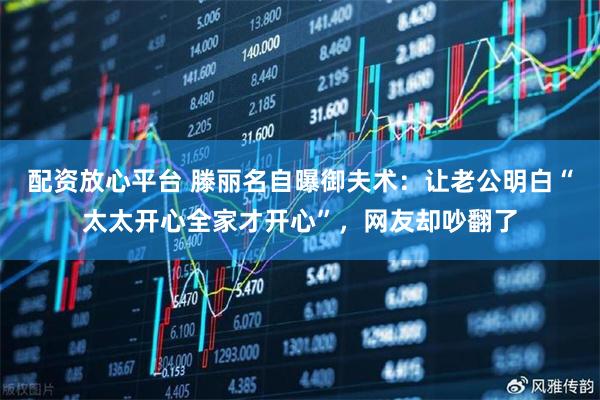 配资放心平台 滕丽名自曝御夫术：让老公明白“太太开心全家才开心”，网友却吵翻了