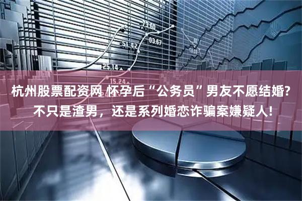 杭州股票配资网 怀孕后“公务员”男友不愿结婚? 不只是渣男，还是系列婚恋诈骗案嫌疑人!