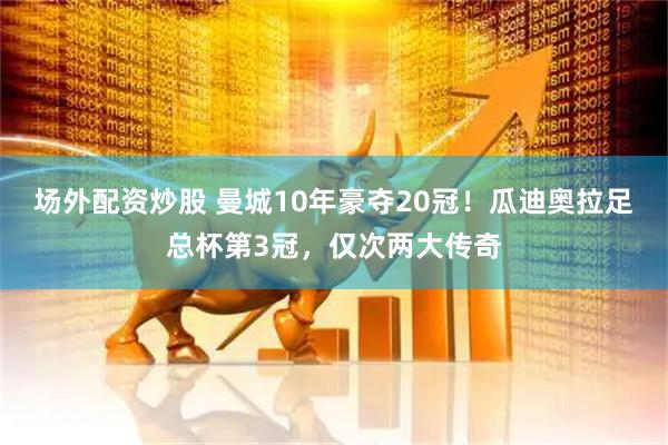 场外配资炒股 曼城10年豪夺20冠！瓜迪奥拉足总杯第3冠，仅次两大传奇