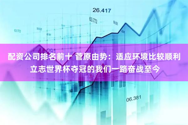 配资公司排名前十 菅原由势：适应环境比较顺利 立志世界杯夺冠的我们一路奋战至今